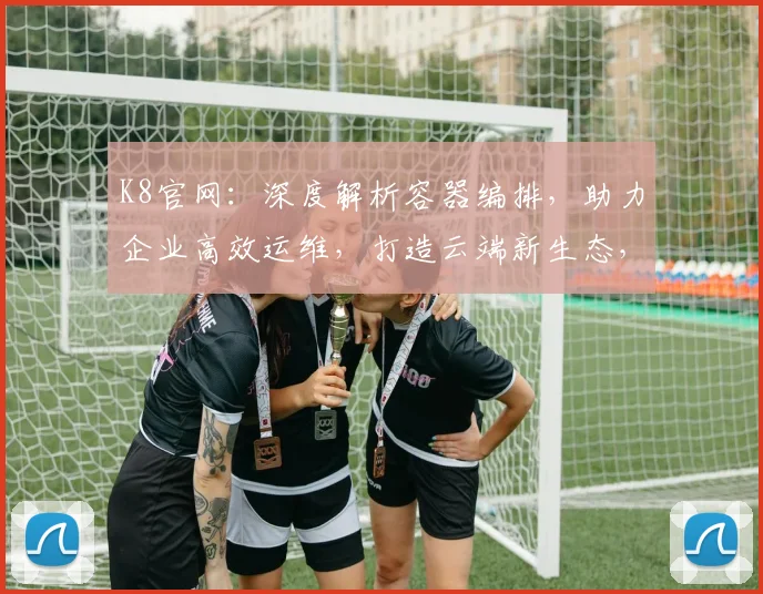 K8官网：深度解析容器编排，助力企业高效运维，打造云端新生态，引领行业未来